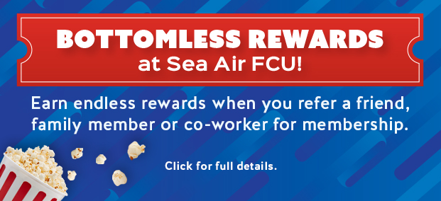 BOTTOMLESS REWARDS at Sea Air FCU! Earn endless rewards when you refer a friend, family member or co-worker for membership.